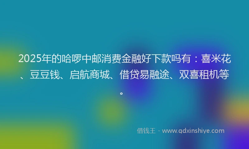 2025年的哈啰中邮消费金融好下款吗有：喜米花、豆豆钱、启航商城、借贷易融途、双喜租机等。
