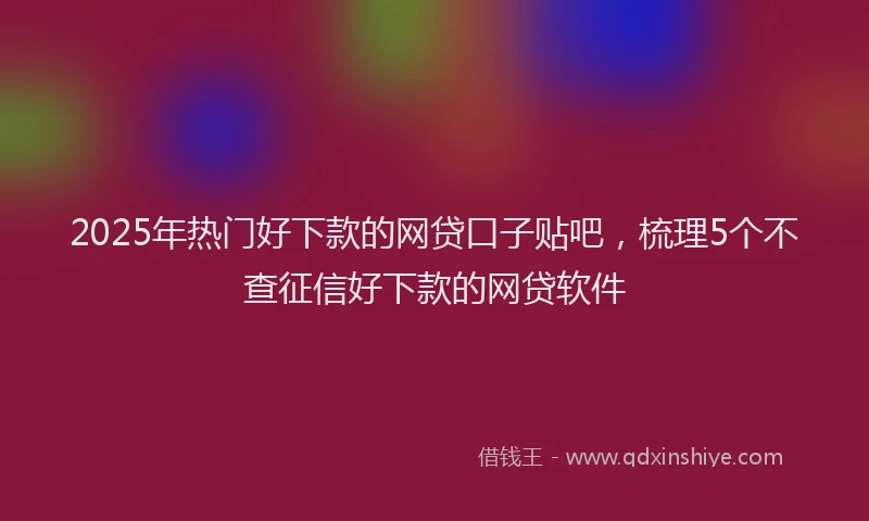 2025年热门好下款的网贷口子贴吧，梳理5个不查征信好下款的网贷软件