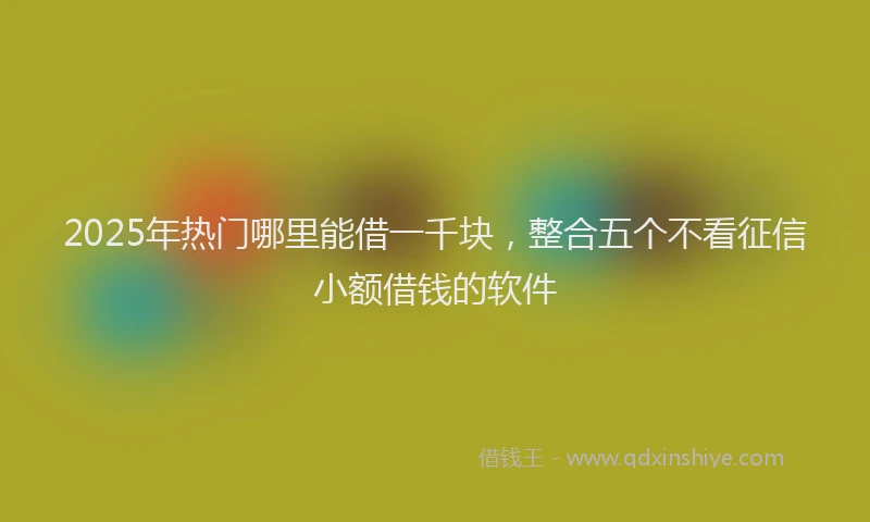 2025年热门哪里能借一千块，整合五个不看征信小额借钱的软件