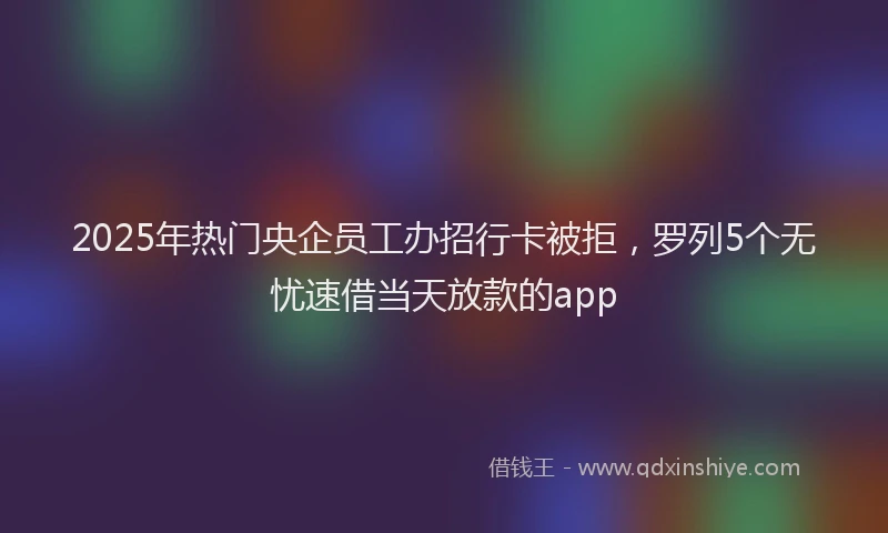 2025年热门央企员工办招行卡被拒，罗列5个无忧速借当天放款的app