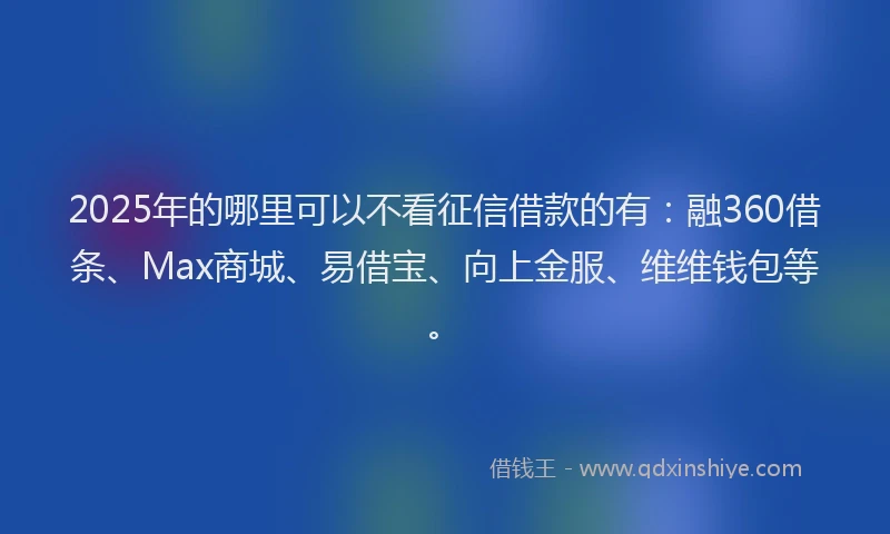 2025年的哪里可以不看征信借款的有：融360借条、Max商城、易借宝、向上金服、维维钱包等。