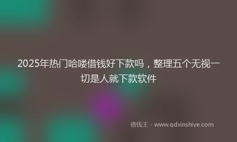 2025年热门哈喽借钱好下款吗，整理五个无视一切是人就下款软件
