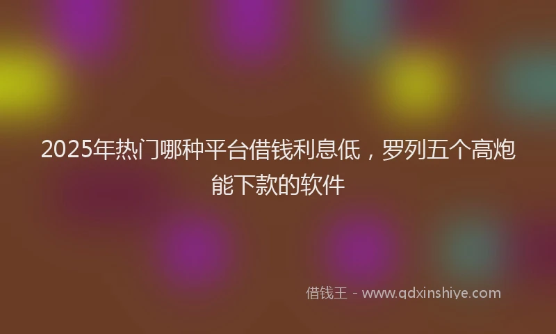 2025年热门哪种平台借钱利息低，罗列五个高炮能下款的软件