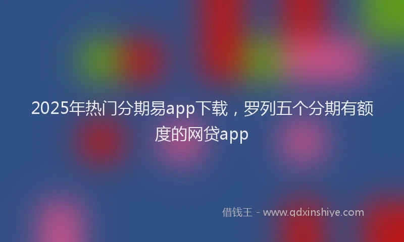 2025年热门分期易app下载，罗列五个分期有额度的网贷app