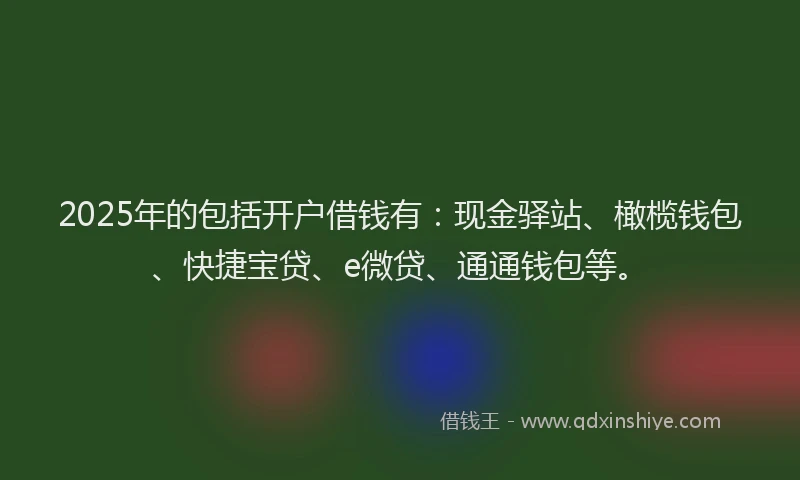 2025年的包括开户借钱有：现金驿站、橄榄钱包、快捷宝贷、e微贷、通通钱包等。