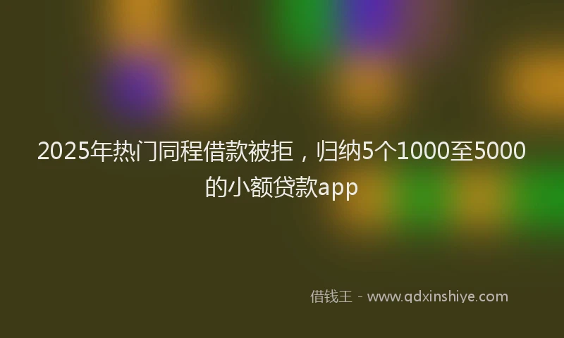 2025年热门同程借款被拒，归纳5个1000至5000的小额贷款app