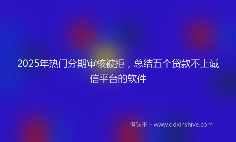 2025年热门分期审核被拒，总结五个贷款不上诚信平台的软件