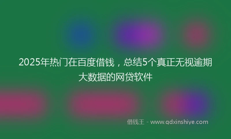 2025年热门在百度借钱，总结5个真正无视逾期大数据的网贷软件