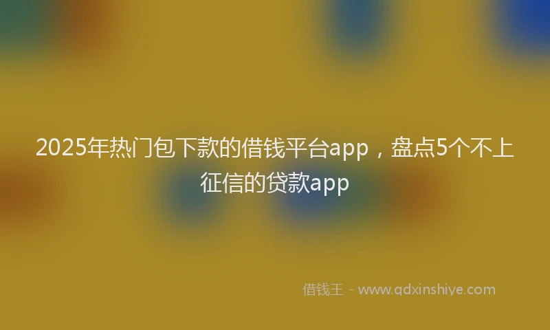 2025年热门包下款的借钱平台app，盘点5个不上征信的贷款app