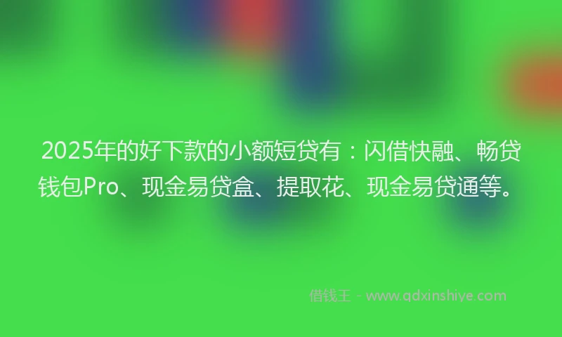 2025年的好下款的小额短贷有：闪借快融、畅贷钱包Pro、现金易贷盒、提取花、现金易贷通等。