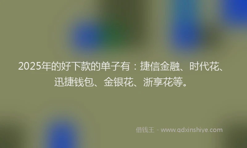 2025年的好下款的单子有：捷信金融、时代花、迅捷钱包、金银花、浙享花等。