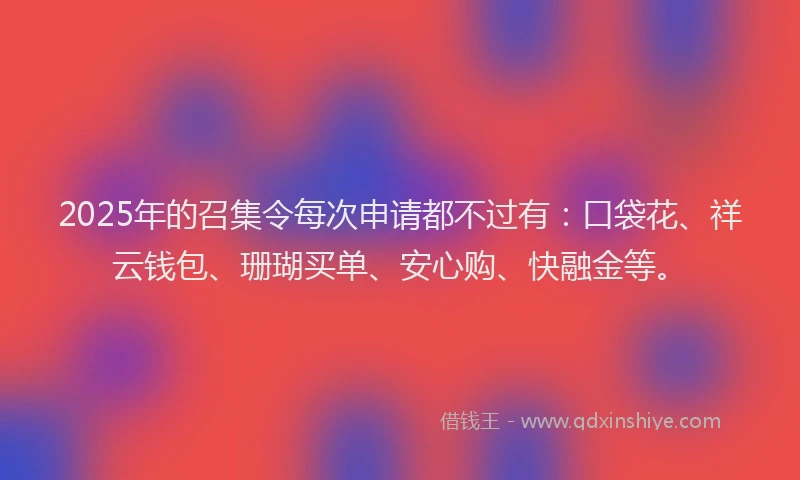 2025年的召集令每次申请都不过有：口袋花、祥云钱包、珊瑚买单、安心购、快融金等。