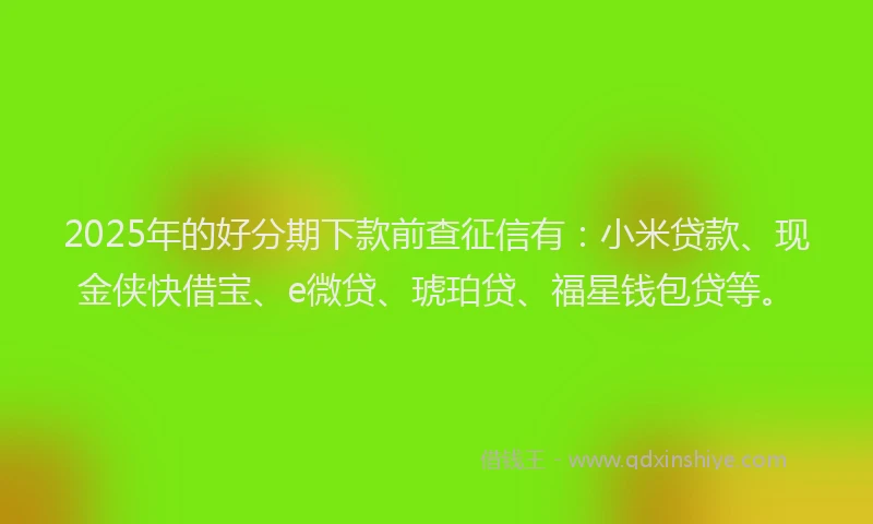 2025年的好分期下款前查征信有：小米贷款、现金侠快借宝、e微贷、琥珀贷、福星钱包贷等。