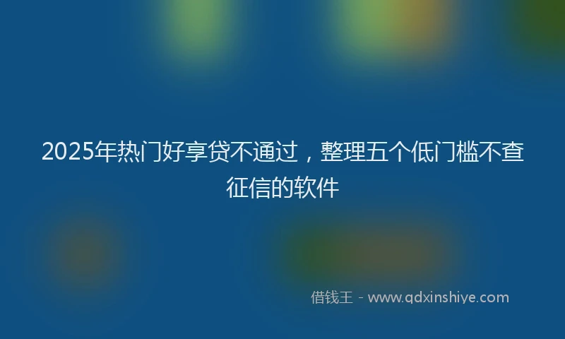 2025年热门好享贷不通过，整理五个低门槛不查征信的软件