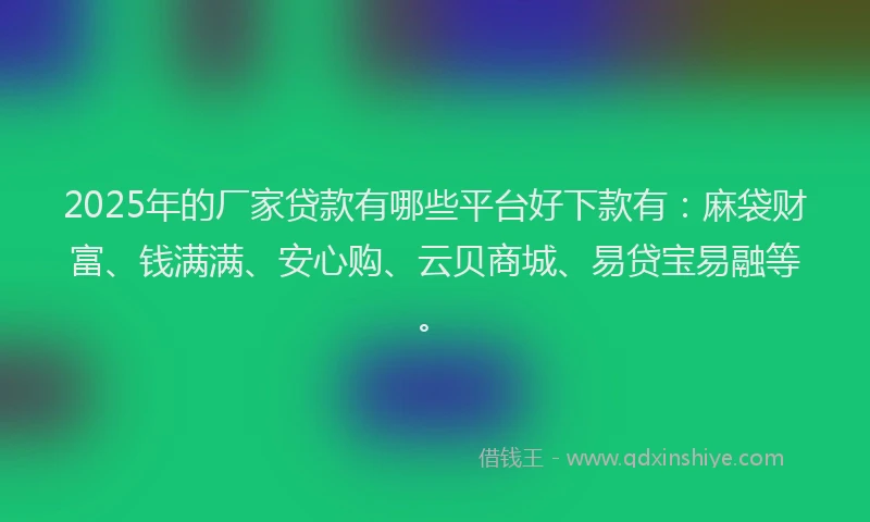 2025年的厂家贷款有哪些平台好下款有：麻袋财富、钱满满、安心购、云贝商城、易贷宝易融等。