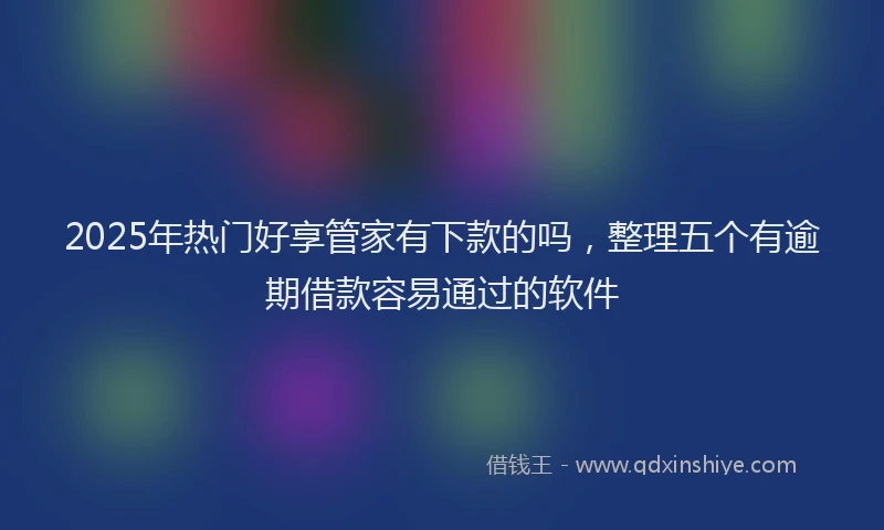 2025年热门好享管家有下款的吗，整理五个有逾期借款容易通过的软件