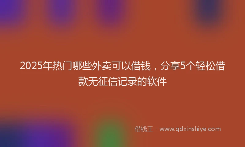 2025年热门哪些外卖可以借钱，分享5个轻松借款无征信记录的软件