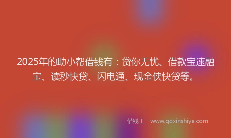 2025年的助小帮借钱有：贷你无忧、借款宝速融宝、读秒快贷、闪电通、现金侠快贷等。