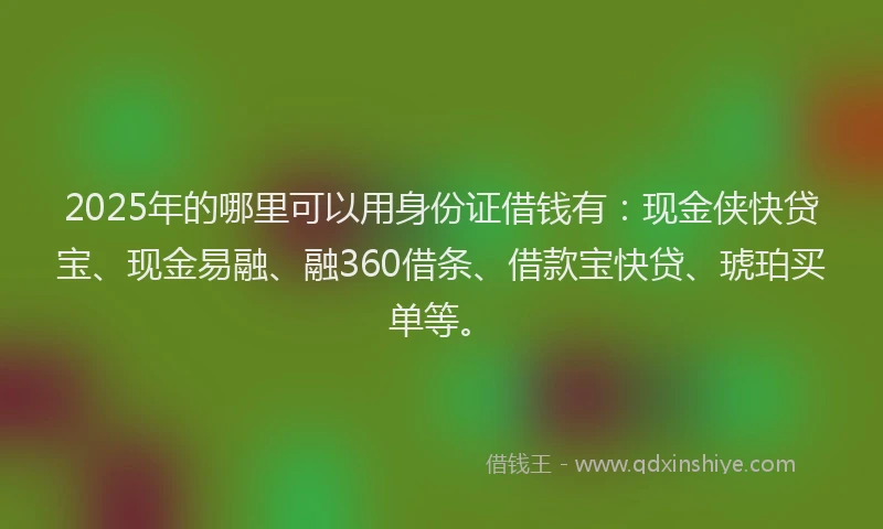 2025年的哪里可以用身份证借钱有：现金侠快贷宝、现金易融、融360借条、借款宝快贷、琥珀买单等。