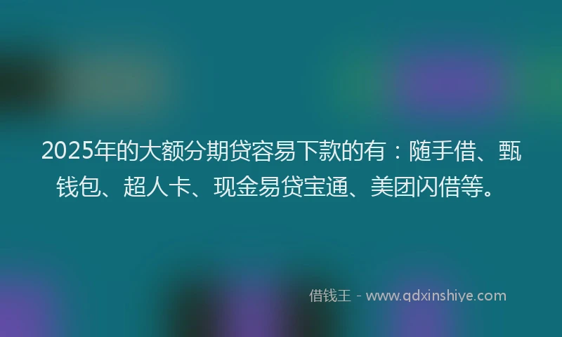 2025年的大额分期贷容易下款的有：随手借、甄钱包、超人卡、现金易贷宝通、美团闪借等。