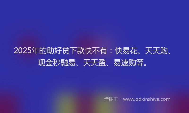 2025年的助好贷下款快不有：快易花、天天购、现金秒融易、天天盈、易速购等。