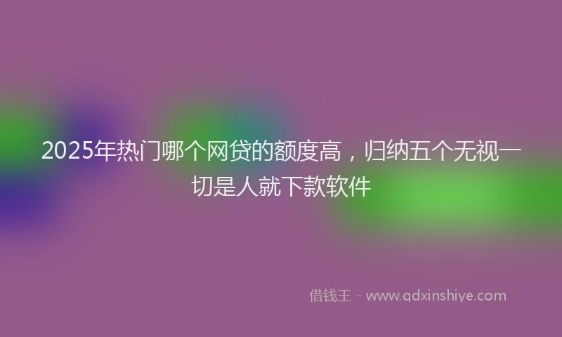 2025年热门哪个网贷的额度高，归纳五个无视一切是人就下款软件