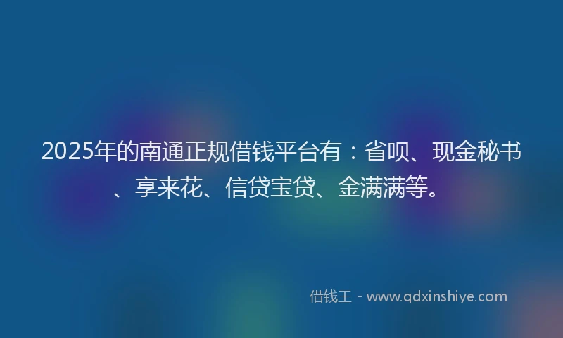 2025年的南通正规借钱平台有：省呗、现金秘书、享来花、信贷宝贷、金满满等。