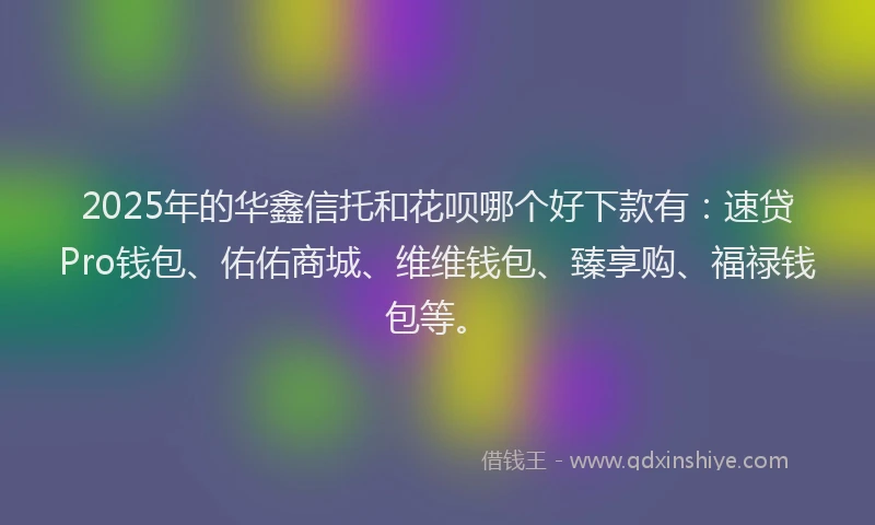 2025年的华鑫信托和花呗哪个好下款有：速贷Pro钱包、佑佑商城、维维钱包、臻享购、福禄钱包等。