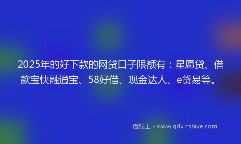 2025年的好下款的网贷口子限额有：星愿贷、借款宝快融通宝、58好借、现金达人、e贷易等。