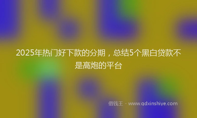 2025年热门好下款的分期，总结5个黑白贷款不是高炮的平台
