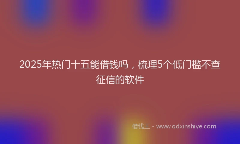 2025年热门十五能借钱吗，梳理5个低门槛不查征信的软件