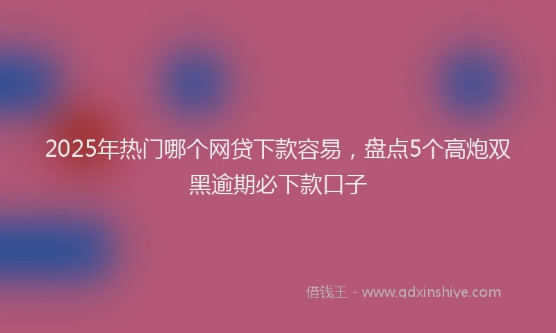 2025年热门哪个网贷下款容易，盘点5个高炮双黑逾期必下款口子