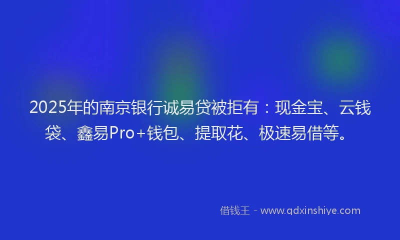 2025年的南京银行诚易贷被拒有：现金宝、云钱袋、鑫易Pro+钱包、提取花、极速易借等。