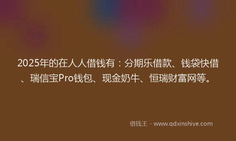 2025年的在人人借钱有：分期乐借款、钱袋快借、瑞信宝Pro钱包、现金奶牛、恒瑞财富网等。