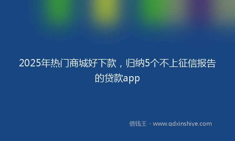 2025年热门商城好下款，归纳5个不上征信报告的贷款app