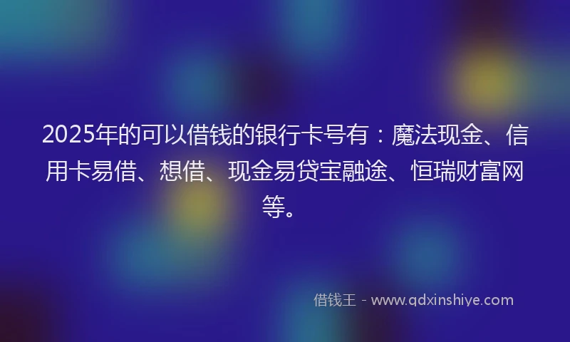2025年的可以借钱的银行卡号有：魔法现金、信用卡易借、想借、现金易贷宝融途、恒瑞财富网等。