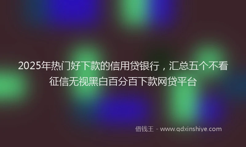 2025年热门好下款的信用贷银行，汇总五个不看征信无视黑白百分百下款网贷平台