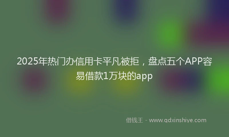 2025年热门办信用卡平凡被拒，盘点五个APP容易借款1万块的app