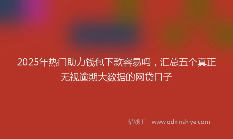 2025年热门助力钱包下款容易吗，汇总五个真正无视逾期大数据的网贷口子