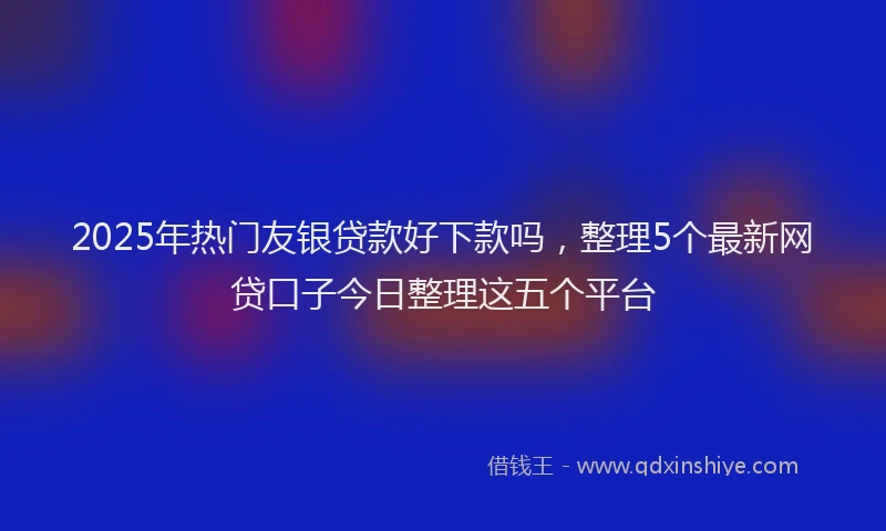 2025年热门友银贷款好下款吗，整理5个最新网贷口子今日整理这五个平台