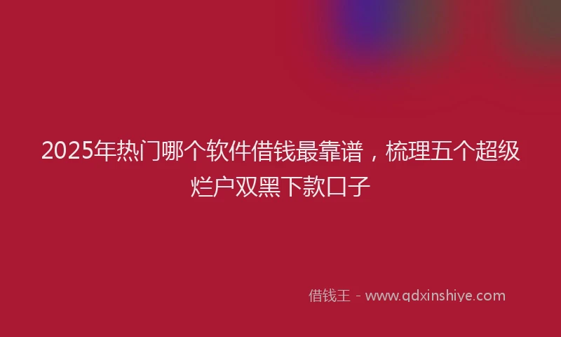 2025年热门哪个软件借钱最靠谱，梳理五个超级烂户双黑下款口子
