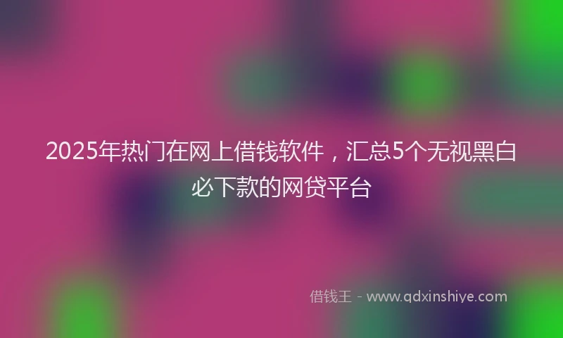 2025年热门在网上借钱软件，汇总5个无视黑白必下款的网贷平台