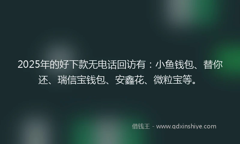2025年的好下款无电话回访有：小鱼钱包、替你还、瑞信宝钱包、安鑫花、微粒宝等。