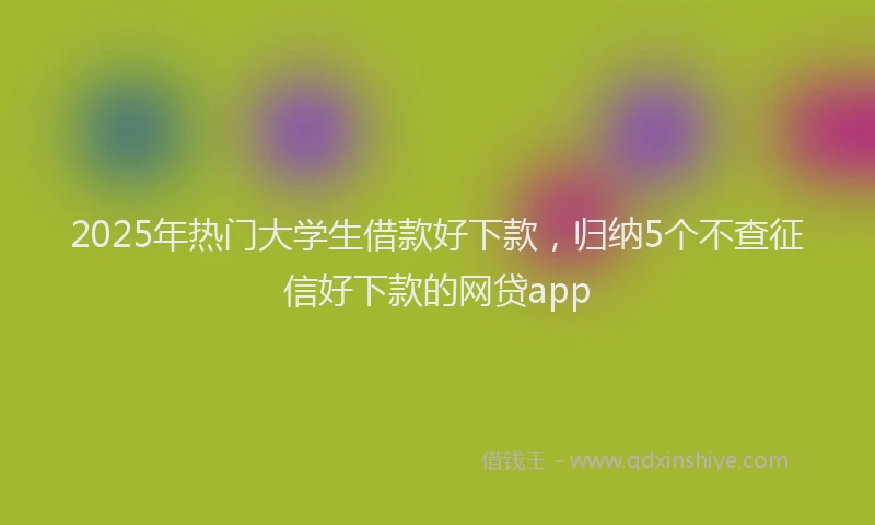 2025年热门大学生借款好下款，归纳5个不查征信好下款的网贷app