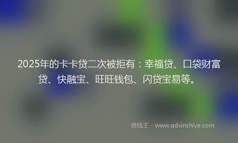 2025年的卡卡贷二次被拒有：幸福贷、口袋财富贷、快融宝、旺旺钱包、闪贷宝易等。