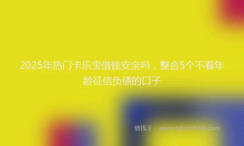 2025年热门卡乐宝借钱安全吗，整合5个不看年龄征信负债的口子