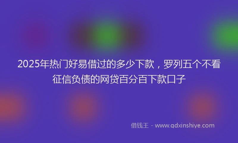 2025年热门好易借过的多少下款，罗列五个不看征信负债的网贷百分百下款口子