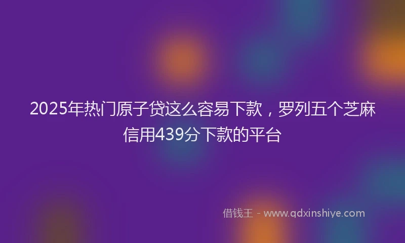 2025年热门原子贷这么容易下款，罗列五个芝麻信用439分下款的平台