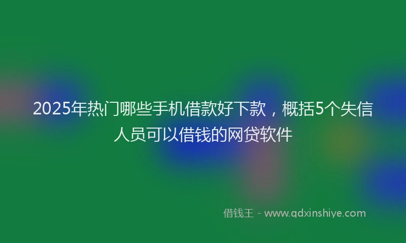 2025年热门哪些手机借款好下款，概括5个失信人员可以借钱的网贷软件