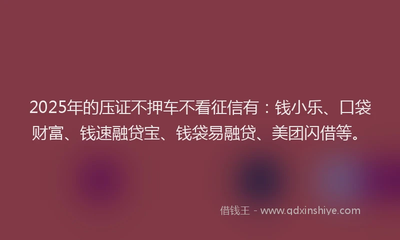 2025年的压证不押车不看征信有：钱小乐、口袋财富、钱速融贷宝、钱袋易融贷、美团闪借等。